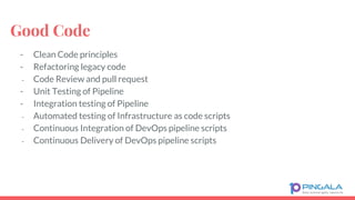 Good Code
- Clean Code principles
- Refactoring legacy code
- Code Review and pull request
- Unit Testing of Pipeline
- Integration testing of Pipeline
- Automated testing of Infrastructure as code scripts
- Continuous Integration of DevOps pipeline scripts
- Continuous Delivery of DevOps pipeline scripts
 