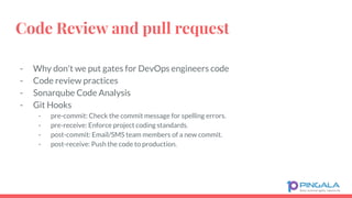 Code Review and pull request
- Why don't we put gates for DevOps engineers code
- Code review practices
- Sonarqube Code Analysis
- Git Hooks
- pre-commit: Check the commit message for spelling errors.
- pre-receive: Enforce project coding standards.
- post-commit: Email/SMS team members of a new commit.
- post-receive: Push the code to production.
 