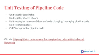 Unit Testing of Pipeline Code
- Unit test for Jenkinsfile
- Unit test for shared library
- Unit testing increase confidence of code changing/ managing pipeline code.
- Non-Regression test
- Call Stack print for pipeline code.
Github: https://github.com/mrumeshkumar/pipelinecode-unittest-shared-
library.git
 