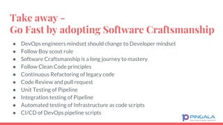 Take away -
Go Fast by adopting Software Craftsmanship
● DevOps engineers mindset should change to Developer mindset
● Follow Boy scout rule
● Software Craftsmanship is a long journey to mastery
● Follow Clean Code principles
● Continuous Refactoring of legacy code
● Code Review and pull request
● Unit Testing of Pipeline
● Integration testing of Pipeline
● Automated testing of Infrastructure as code scripts
● CI/CD of DevOps pipeline scripts
 