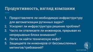 Hard & Soft Skills
Hard & Soft Skills
Продуктивность, взгляд компании
1. Предоставляете ли необходимую инфраструктуру
для автоматизации рутинных задач?
2. Ускоряет ли инфраструктура решение проблем?
3. Часто ли отвлекаете ли инженеров, прерывая их
непрерывные блоки внимания?
4. Легко ли найти техническую инфо?
5. Защищаете ли инженеров от бессмысленных
митингов/требований?
 
