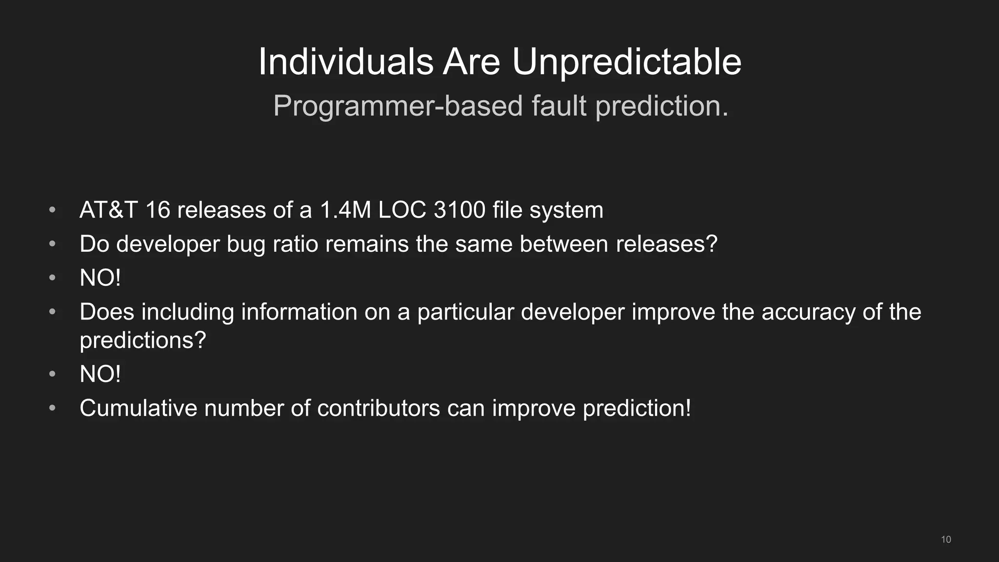 Programmer-based fault prediction.
10
Individuals Are Unpredictable
• AT&T 16 releases of a 1.4M LOC 3100 file system
• Do developer bug ratio remains the same between releases?
• NO!
• Does including information on a particular developer improve the accuracy of the
predictions?
• NO!
• Cumulative number of contributors can improve prediction!
 