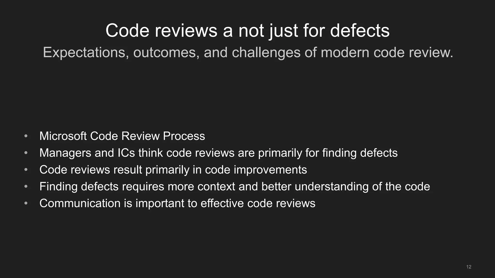 Expectations, outcomes, and challenges of modern code review.
12
Code reviews a not just for defects
• Microsoft Code Review Process
• Managers and ICs think code reviews are primarily for finding defects
• Code reviews result primarily in code improvements
• Finding defects requires more context and better understanding of the code
• Communication is important to effective code reviews
 