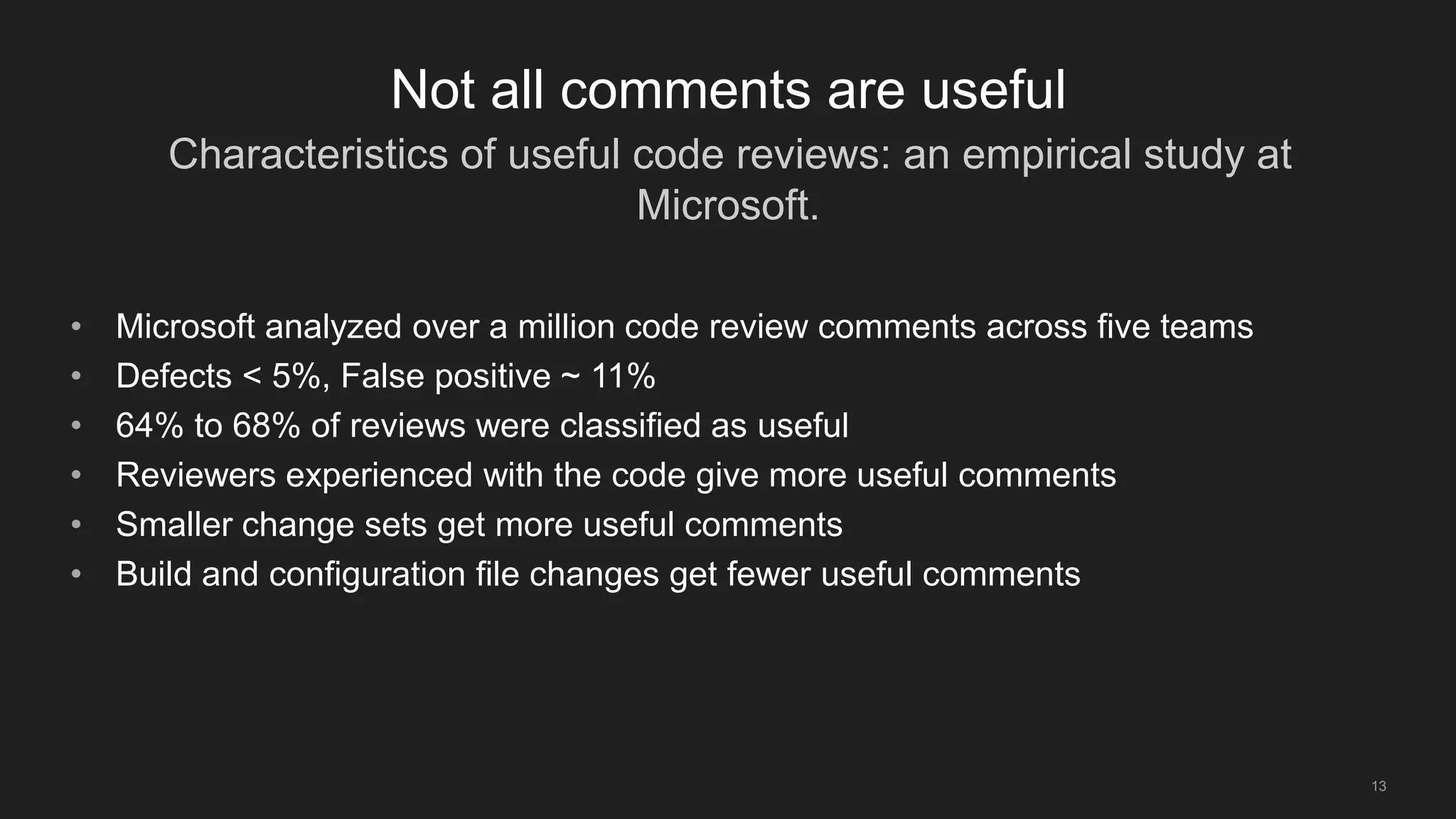 Characteristics of useful code reviews: an empirical study at
Microsoft.
13
Not all comments are useful
• Microsoft analyzed over a million code review comments across five teams
• Defects < 5%, False positive ~ 11%
• 64% to 68% of reviews were classified as useful
• Reviewers experienced with the code give more useful comments
• Smaller change sets get more useful comments
• Build and configuration file changes get fewer useful comments
 