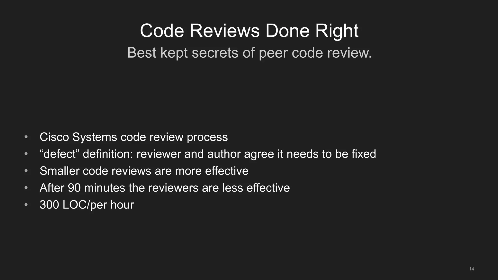 Best kept secrets of peer code review.
14
Code Reviews Done Right
• Cisco Systems code review process
• “defect” definition: reviewer and author agree it needs to be fixed
• Smaller code reviews are more effective
• After 90 minutes the reviewers are less effective
• 300 LOC/per hour
 