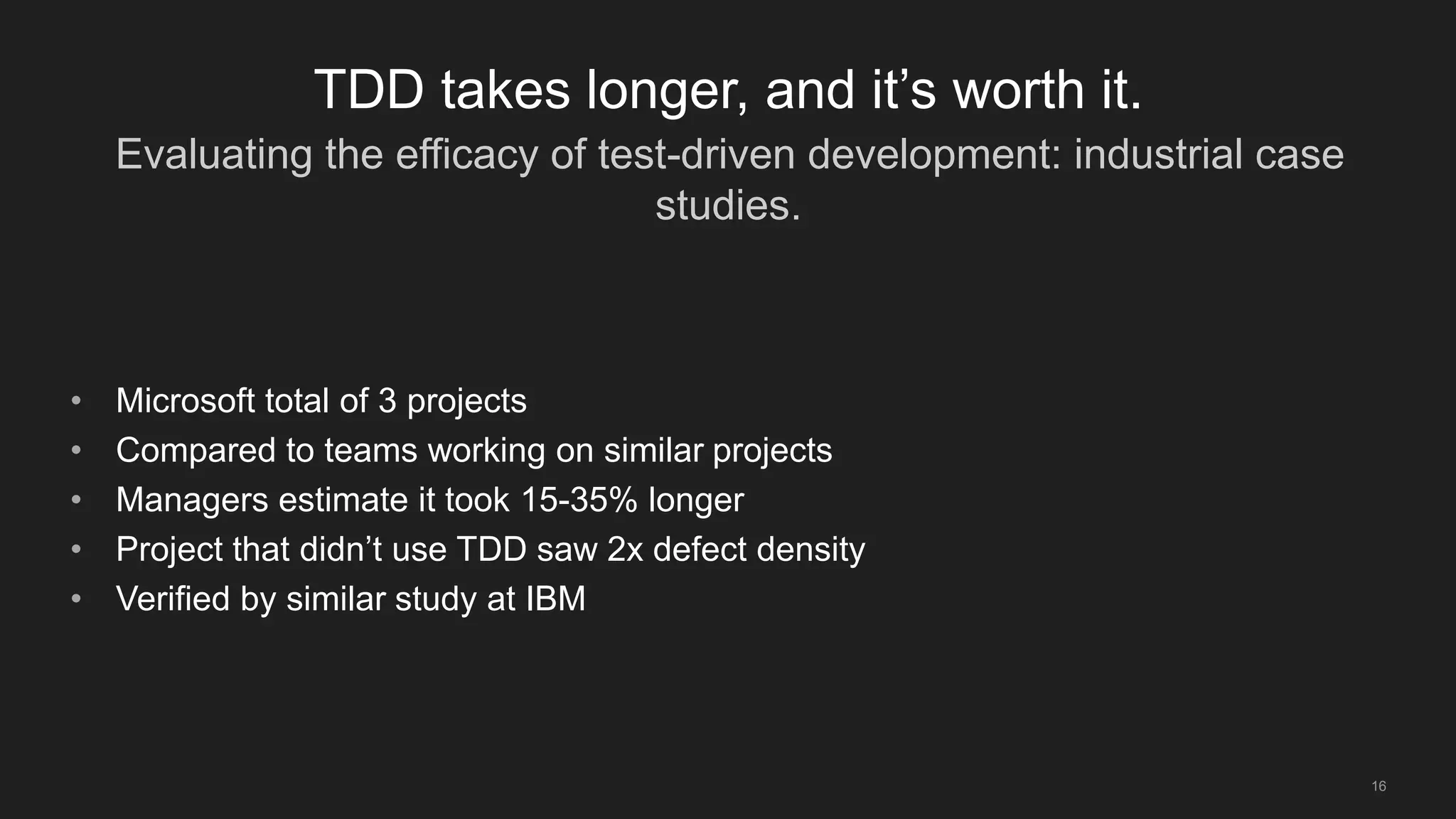 Evaluating the efficacy of test-driven development: industrial case
studies.
16
TDD takes longer, and it’s worth it.
• Microsoft total of 3 projects
• Compared to teams working on similar projects
• Managers estimate it took 15-35% longer
• Project that didn’t use TDD saw 2x defect density
• Verified by similar study at IBM
 