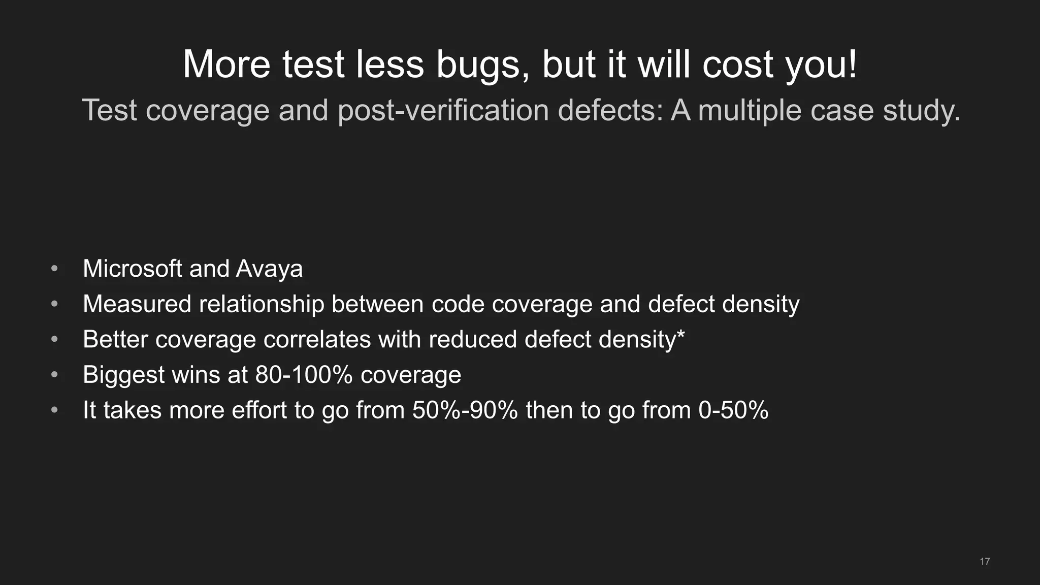 Test coverage and post-verification defects: A multiple case study.
17
More test less bugs, but it will cost you!
• Microsoft and Avaya
• Measured relationship between code coverage and defect density
• Better coverage correlates with reduced defect density*
• Biggest wins at 80-100% coverage
• It takes more effort to go from 50%-90% then to go from 0-50%
 
