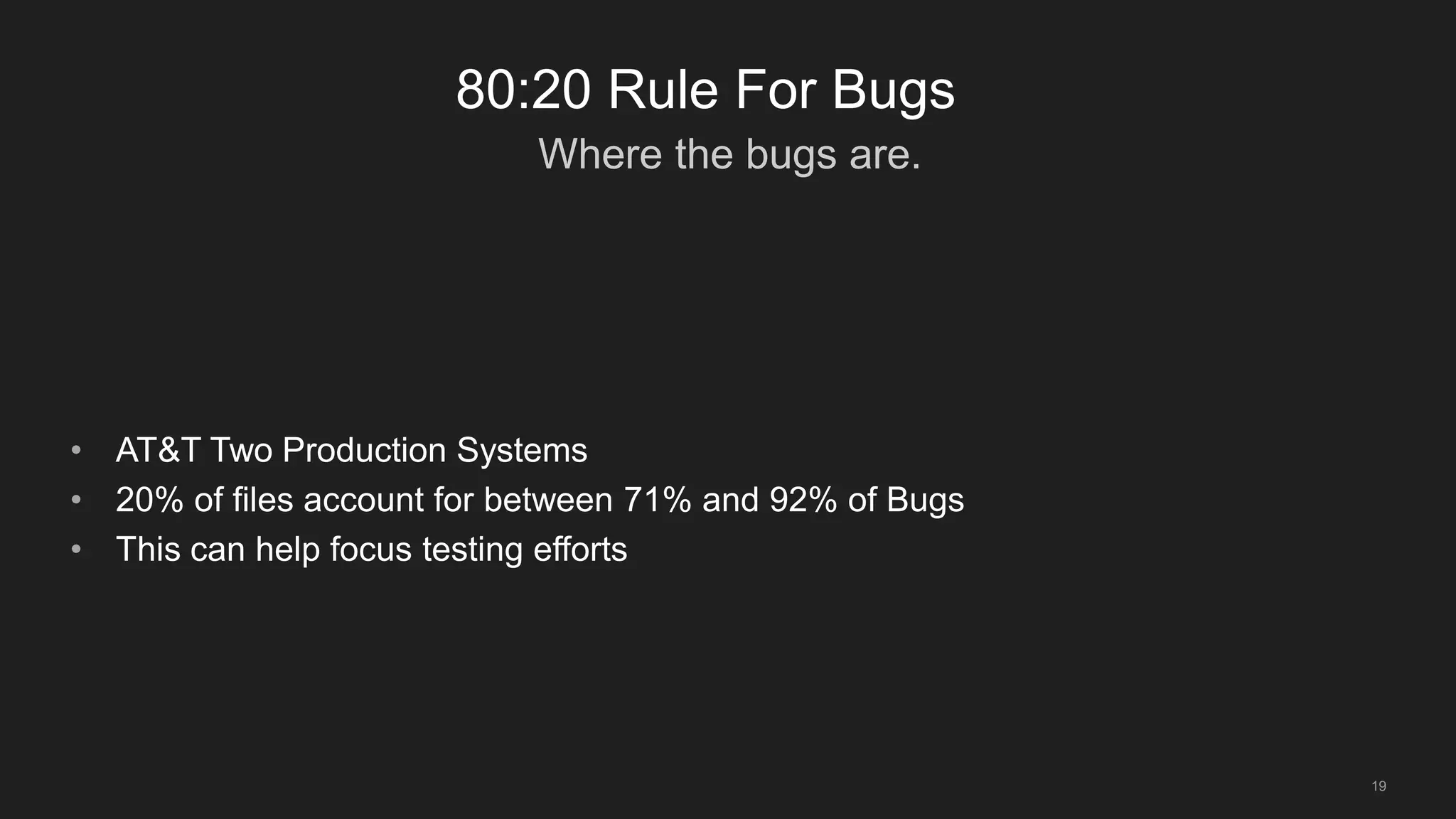 Where the bugs are.
19
80:20 Rule For Bugs
• AT&T Two Production Systems
• 20% of files account for between 71% and 92% of Bugs
• This can help focus testing efforts
 