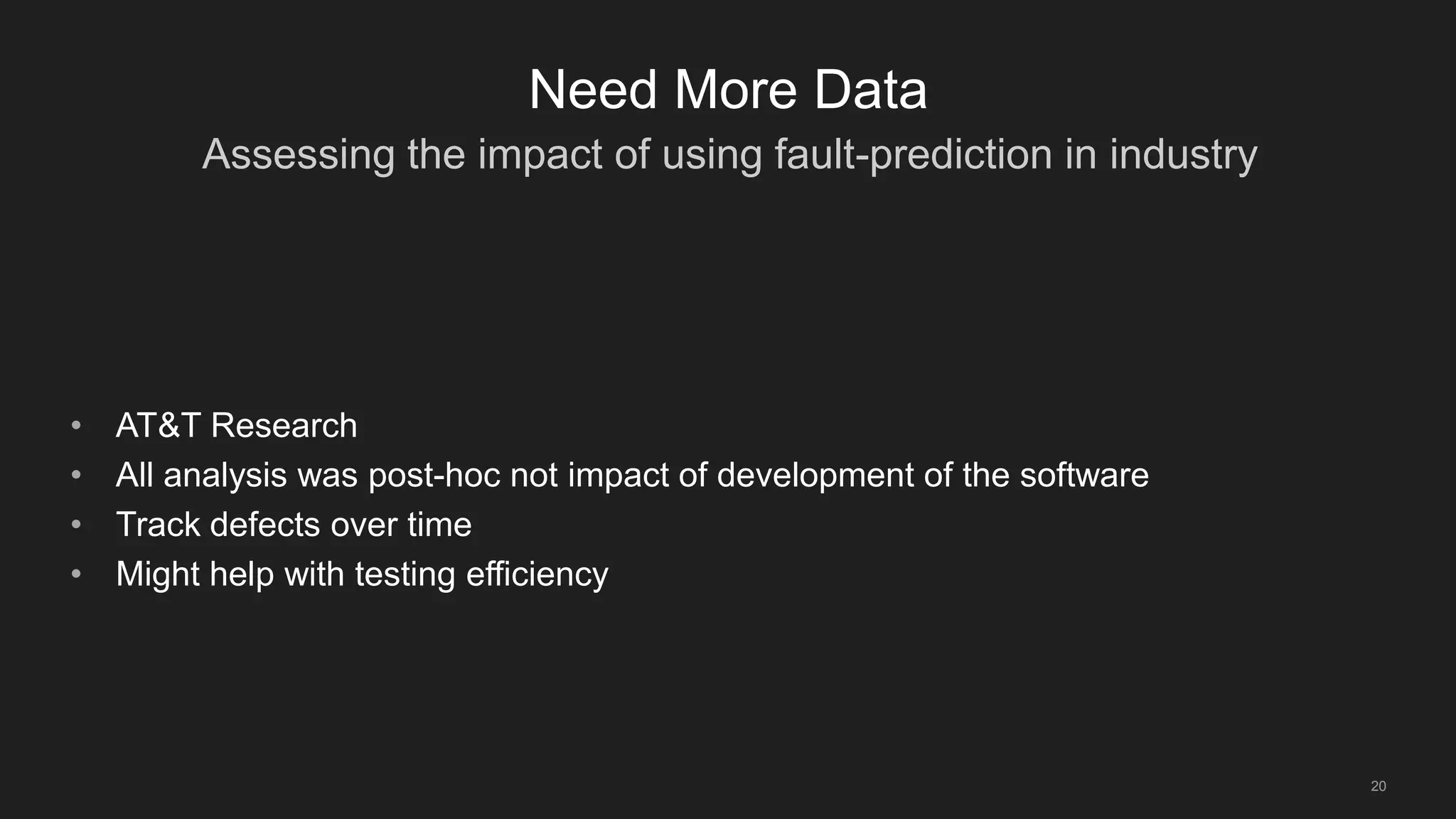 Assessing the impact of using fault-prediction in industry
20
Need More Data
• AT&T Research
• All analysis was post-hoc not impact of development of the software
• Track defects over time
• Might help with testing efficiency
 