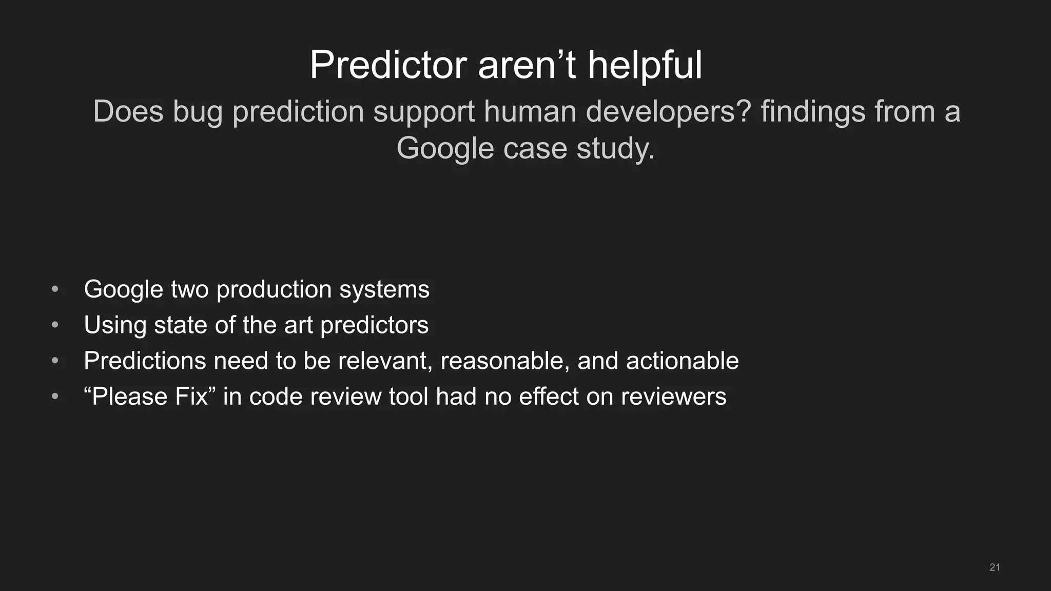 Does bug prediction support human developers? findings from a
Google case study.
21
Predictor aren’t helpful
• Google two production systems
• Using state of the art predictors
• Predictions need to be relevant, reasonable, and actionable
• “Please Fix” in code review tool had no effect on reviewers
 