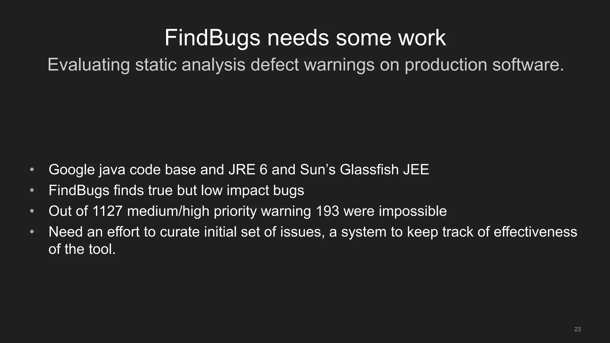 Evaluating static analysis defect warnings on production software.
23
FindBugs needs some work
• Google java code base and JRE 6 and Sun’s Glassfish JEE
• FindBugs finds true but low impact bugs
• Out of 1127 medium/high priority warning 193 were impossible
• Need an effort to curate initial set of issues, a system to keep track of effectiveness
of the tool.
 