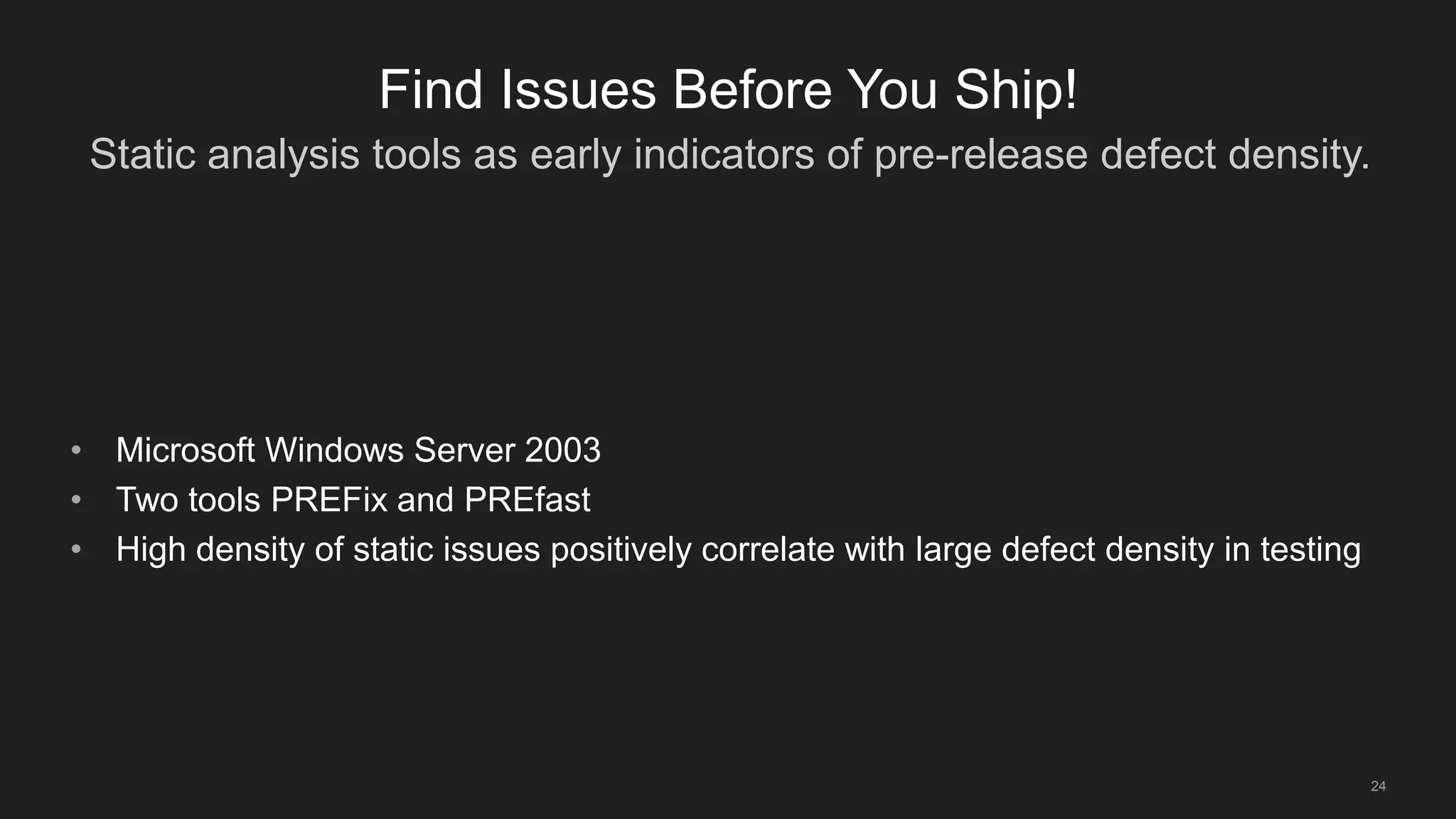 Static analysis tools as early indicators of pre-release defect density.
24
Find Issues Before You Ship!
• Microsoft Windows Server 2003
• Two tools PREFix and PREfast
• High density of static issues positively correlate with large defect density in testing
 