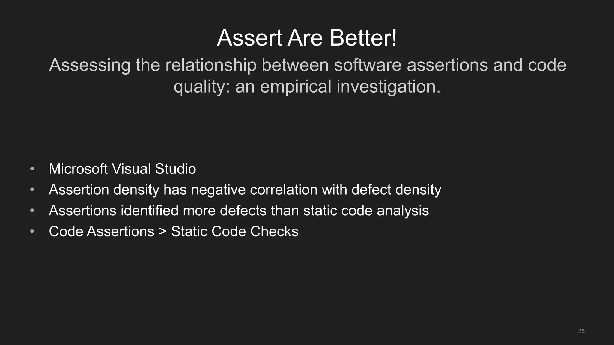 Assessing the relationship between software assertions and code
quality: an empirical investigation.
25
Assert Are Better!
• Microsoft Visual Studio
• Assertion density has negative correlation with defect density
• Assertions identified more defects than static code analysis
• Code Assertions > Static Code Checks
 