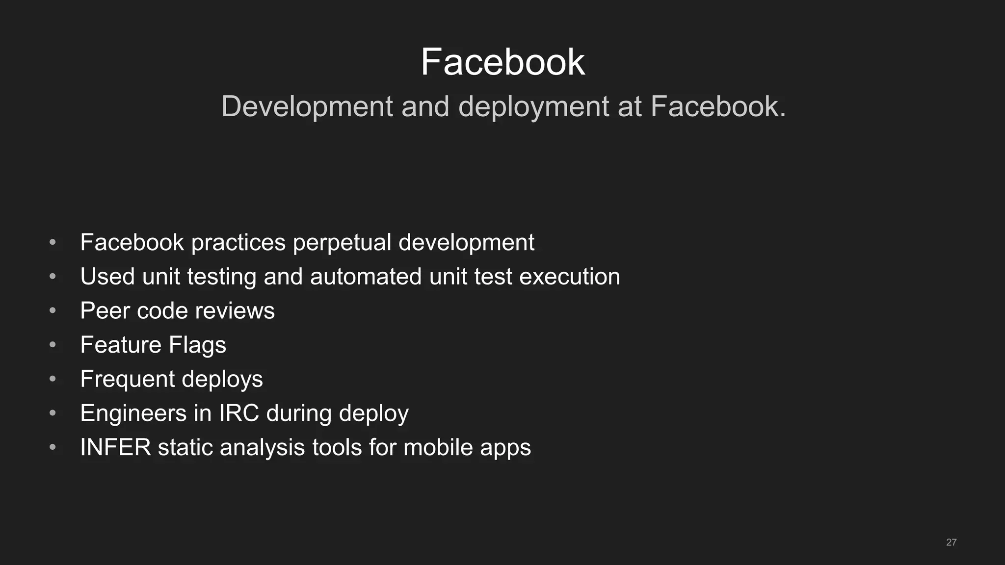 Development and deployment at Facebook.
27
Facebook
• Facebook practices perpetual development
• Used unit testing and automated unit test execution
• Peer code reviews
• Feature Flags
• Frequent deploys
• Engineers in IRC during deploy
• INFER static analysis tools for mobile apps
 