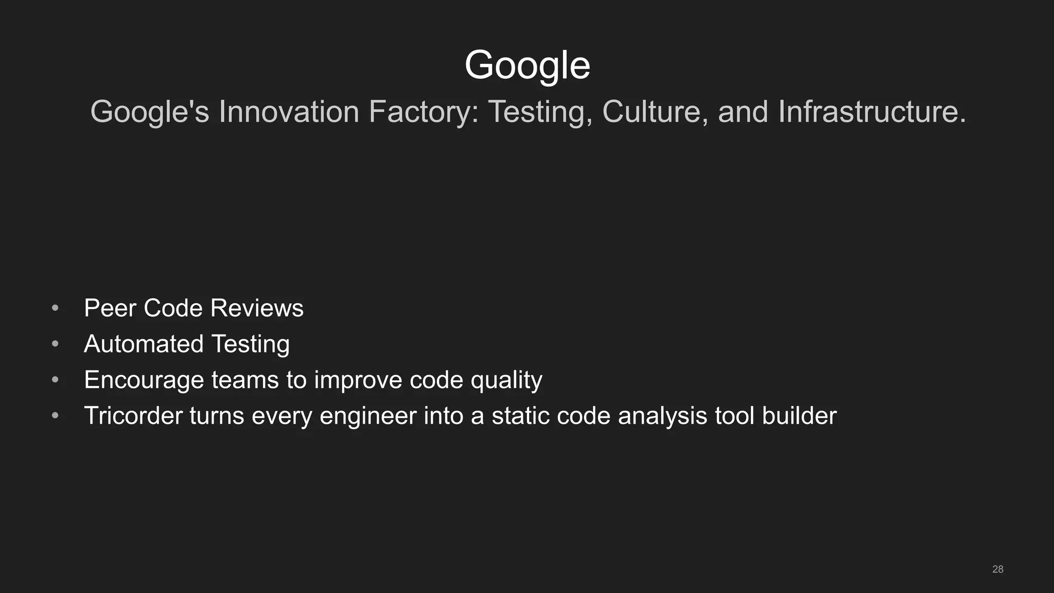 Google's Innovation Factory: Testing, Culture, and Infrastructure.
28
Google
• Peer Code Reviews
• Automated Testing
• Encourage teams to improve code quality
• Tricorder turns every engineer into a static code analysis tool builder
 
