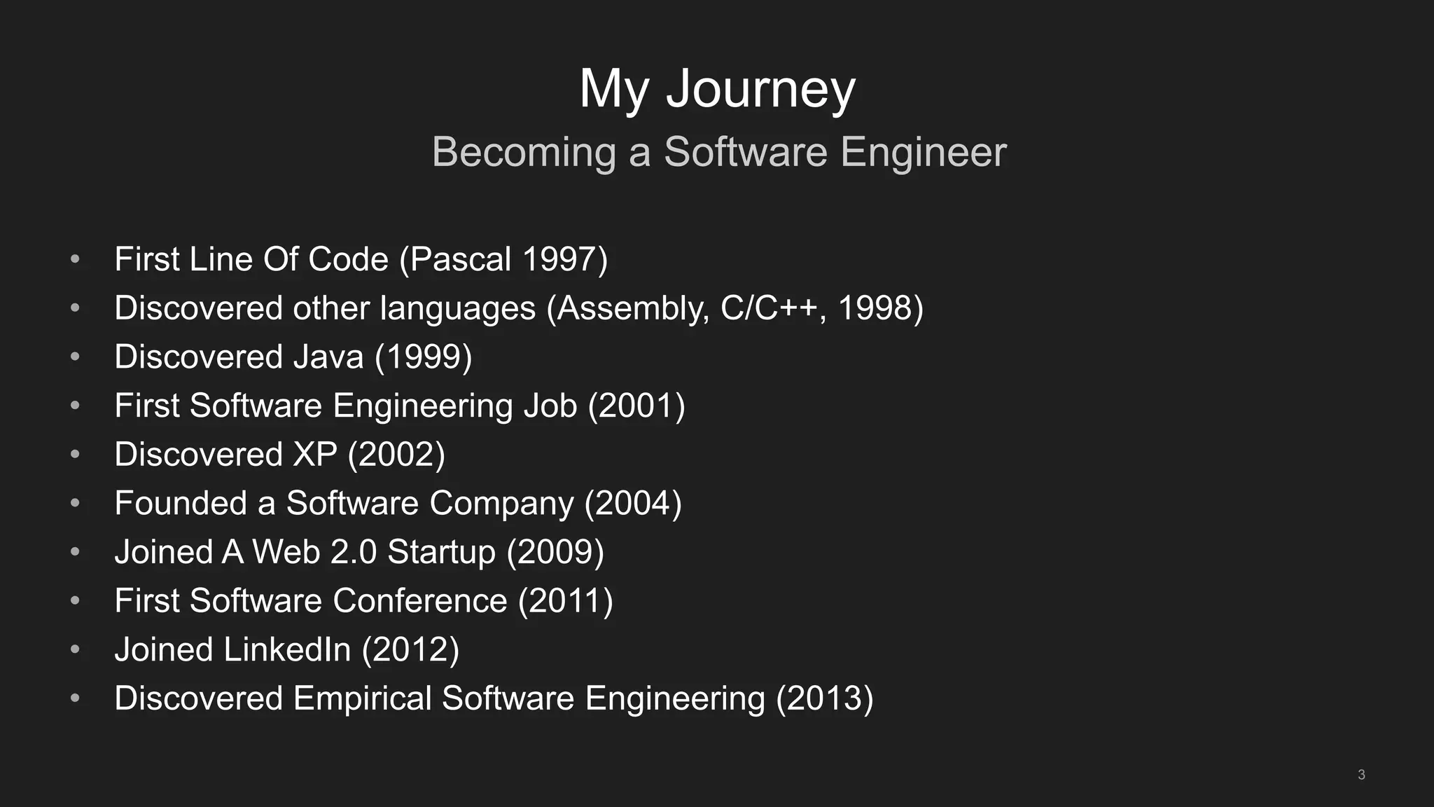 Becoming a Software Engineer
3
My Journey
• First Line Of Code (Pascal 1997)
• Discovered other languages (Assembly, C/C++, 1998)
• Discovered Java (1999)
• First Software Engineering Job (2001)
• Discovered XP (2002)
• Founded a Software Company (2004)
• Joined A Web 2.0 Startup (2009)
• First Software Conference (2011)
• Joined LinkedIn (2012)
• Discovered Empirical Software Engineering (2013)
 