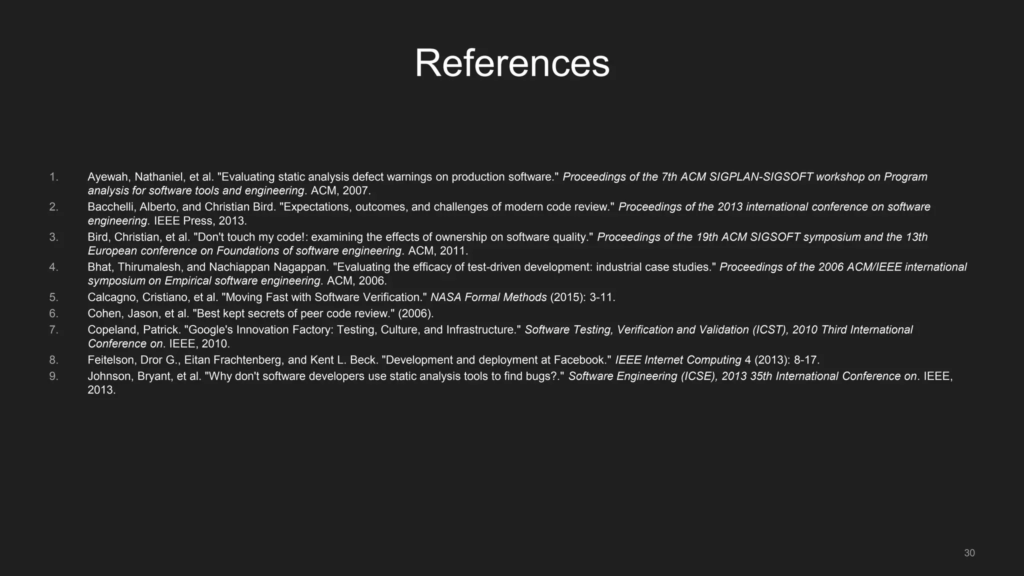 30
References
1. Ayewah, Nathaniel, et al. "Evaluating static analysis defect warnings on production software." Proceedings of the 7th ACM SIGPLAN-SIGSOFT workshop on Program
analysis for software tools and engineering. ACM, 2007.
2. Bacchelli, Alberto, and Christian Bird. "Expectations, outcomes, and challenges of modern code review." Proceedings of the 2013 international conference on software
engineering. IEEE Press, 2013.
3. Bird, Christian, et al. "Don't touch my code!: examining the effects of ownership on software quality." Proceedings of the 19th ACM SIGSOFT symposium and the 13th
European conference on Foundations of software engineering. ACM, 2011.
4. Bhat, Thirumalesh, and Nachiappan Nagappan. "Evaluating the efficacy of test-driven development: industrial case studies." Proceedings of the 2006 ACM/IEEE international
symposium on Empirical software engineering. ACM, 2006.
5. Calcagno, Cristiano, et al. "Moving Fast with Software Verification." NASA Formal Methods (2015): 3-11.
6. Cohen, Jason, et al. "Best kept secrets of peer code review." (2006).
7. Copeland, Patrick. "Google's Innovation Factory: Testing, Culture, and Infrastructure." Software Testing, Verification and Validation (ICST), 2010 Third International
Conference on. IEEE, 2010.
8. Feitelson, Dror G., Eitan Frachtenberg, and Kent L. Beck. "Development and deployment at Facebook." IEEE Internet Computing 4 (2013): 8-17.
9. Johnson, Bryant, et al. "Why don't software developers use static analysis tools to find bugs?." Software Engineering (ICSE), 2013 35th International Conference on. IEEE,
2013.
 