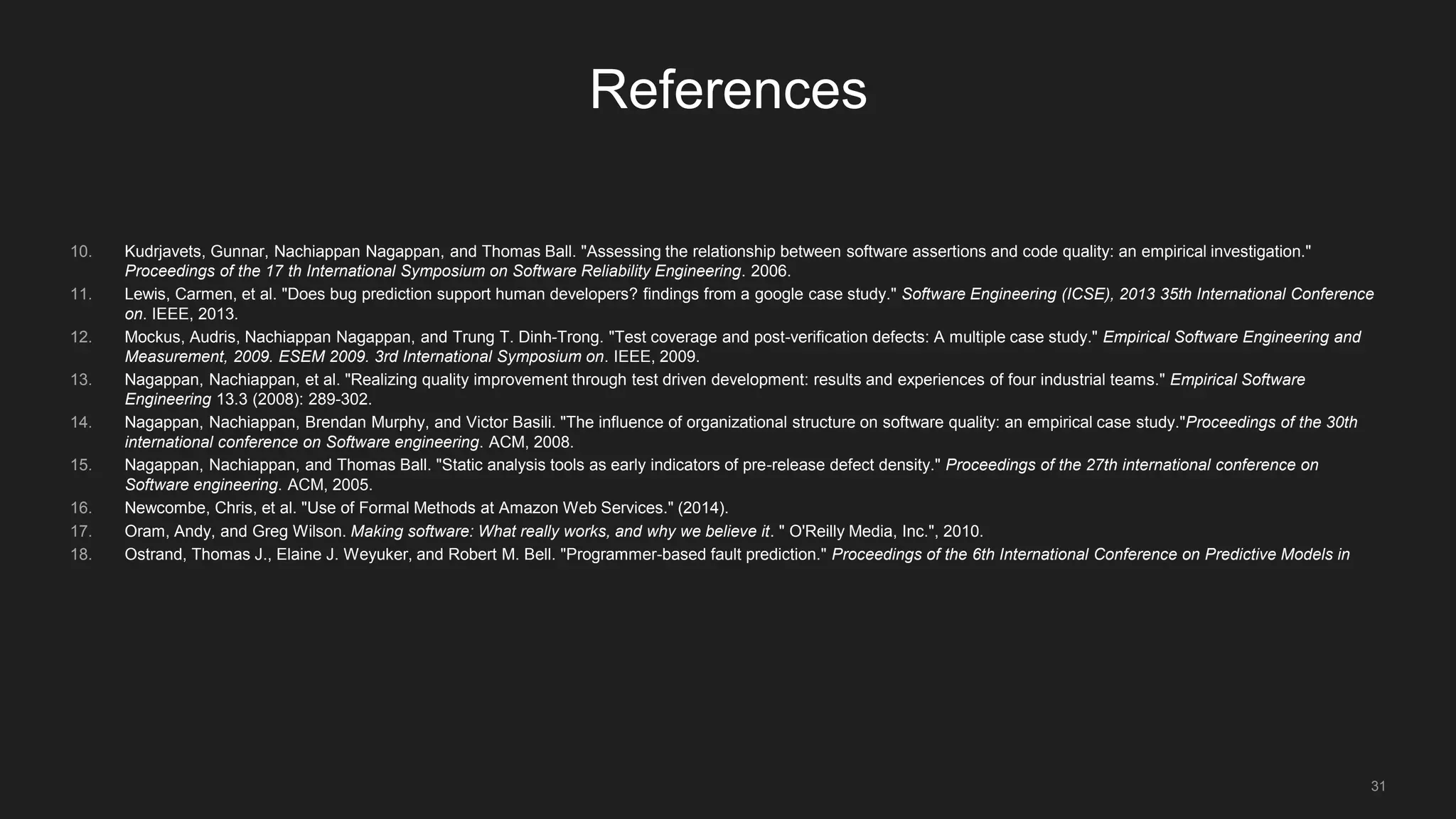 31
References
10. Kudrjavets, Gunnar, Nachiappan Nagappan, and Thomas Ball. "Assessing the relationship between software assertions and code quality: an empirical investigation."
Proceedings of the 17 th International Symposium on Software Reliability Engineering. 2006.
11. Lewis, Carmen, et al. "Does bug prediction support human developers? findings from a google case study." Software Engineering (ICSE), 2013 35th International Conference
on. IEEE, 2013.
12. Mockus, Audris, Nachiappan Nagappan, and Trung T. Dinh-Trong. "Test coverage and post-verification defects: A multiple case study." Empirical Software Engineering and
Measurement, 2009. ESEM 2009. 3rd International Symposium on. IEEE, 2009.
13. Nagappan, Nachiappan, et al. "Realizing quality improvement through test driven development: results and experiences of four industrial teams." Empirical Software
Engineering 13.3 (2008): 289-302.
14. Nagappan, Nachiappan, Brendan Murphy, and Victor Basili. "The influence of organizational structure on software quality: an empirical case study."Proceedings of the 30th
international conference on Software engineering. ACM, 2008.
15. Nagappan, Nachiappan, and Thomas Ball. "Static analysis tools as early indicators of pre-release defect density." Proceedings of the 27th international conference on
Software engineering. ACM, 2005.
16. Newcombe, Chris, et al. "Use of Formal Methods at Amazon Web Services." (2014).
17. Oram, Andy, and Greg Wilson. Making software: What really works, and why we believe it. " O'Reilly Media, Inc.", 2010.
18. Ostrand, Thomas J., Elaine J. Weyuker, and Robert M. Bell. "Programmer-based fault prediction." Proceedings of the 6th International Conference on Predictive Models in
 