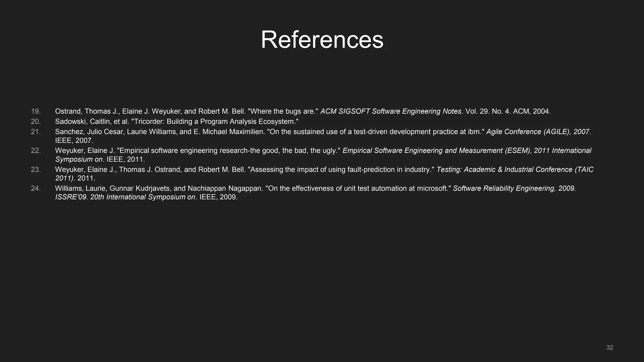 32
References
19. Ostrand, Thomas J., Elaine J. Weyuker, and Robert M. Bell. "Where the bugs are." ACM SIGSOFT Software Engineering Notes. Vol. 29. No. 4. ACM, 2004.
20. Sadowski, Caitlin, et al. "Tricorder: Building a Program Analysis Ecosystem."
21. Sanchez, Julio Cesar, Laurie Williams, and E. Michael Maximilien. "On the sustained use of a test-driven development practice at ibm." Agile Conference (AGILE), 2007.
IEEE, 2007.
22. Weyuker, Elaine J. "Empirical software engineering research-the good, the bad, the ugly." Empirical Software Engineering and Measurement (ESEM), 2011 International
Symposium on. IEEE, 2011.
23. Weyuker, Elaine J., Thomas J. Ostrand, and Robert M. Bell. "Assessing the impact of using fault-prediction in industry." Testing: Academic & Industrial Conference (TAIC
2011). 2011.
24. Williams, Laurie, Gunnar Kudrjavets, and Nachiappan Nagappan. "On the effectiveness of unit test automation at microsoft." Software Reliability Engineering, 2009.
ISSRE'09. 20th International Symposium on. IEEE, 2009.
 