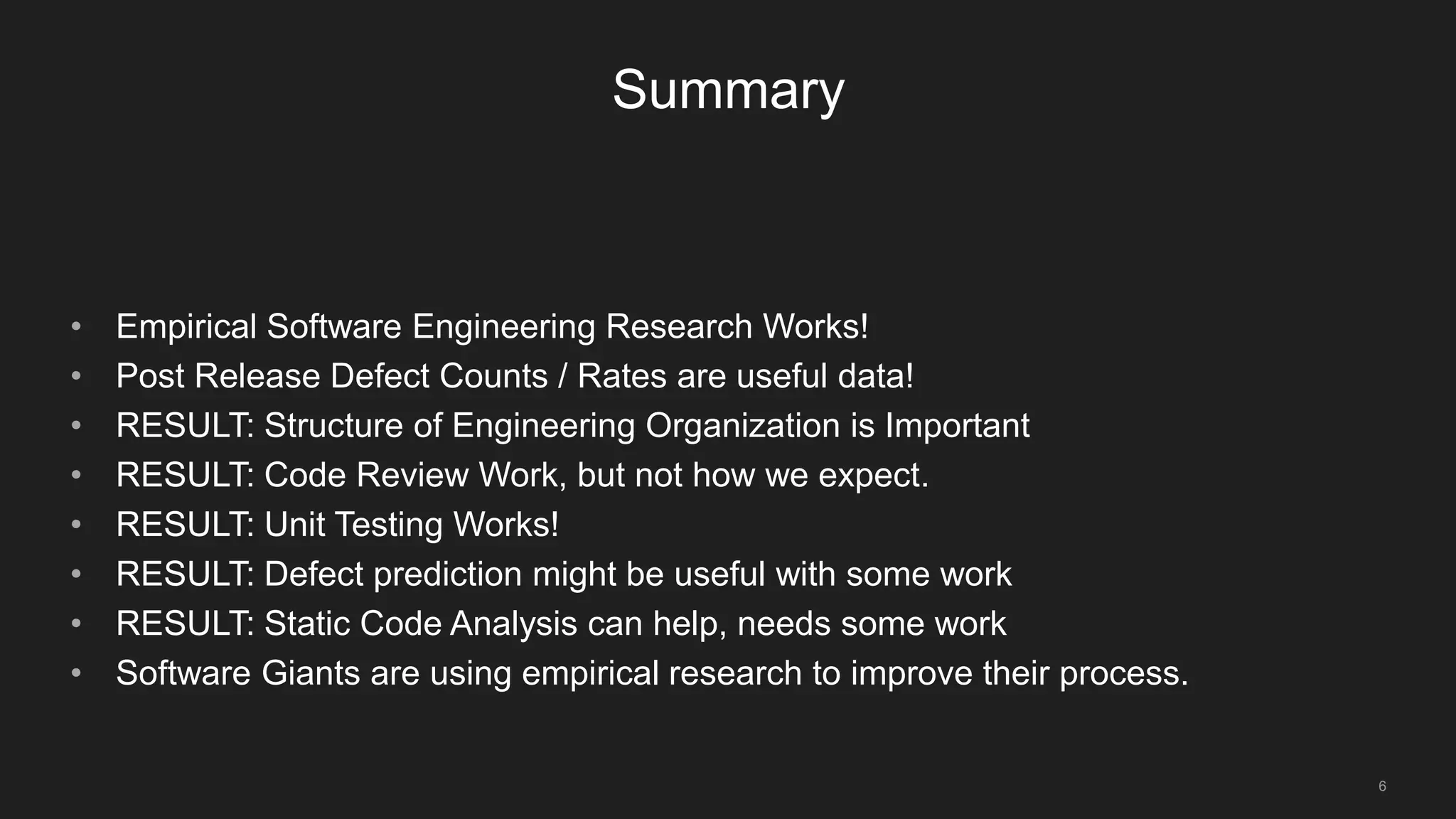 6
Summary
• Empirical Software Engineering Research Works!
• Post Release Defect Counts / Rates are useful data!
• RESULT: Structure of Engineering Organization is Important
• RESULT: Code Review Work, but not how we expect.
• RESULT: Unit Testing Works!
• RESULT: Defect prediction might be useful with some work
• RESULT: Static Code Analysis can help, needs some work
• Software Giants are using empirical research to improve their process.
 