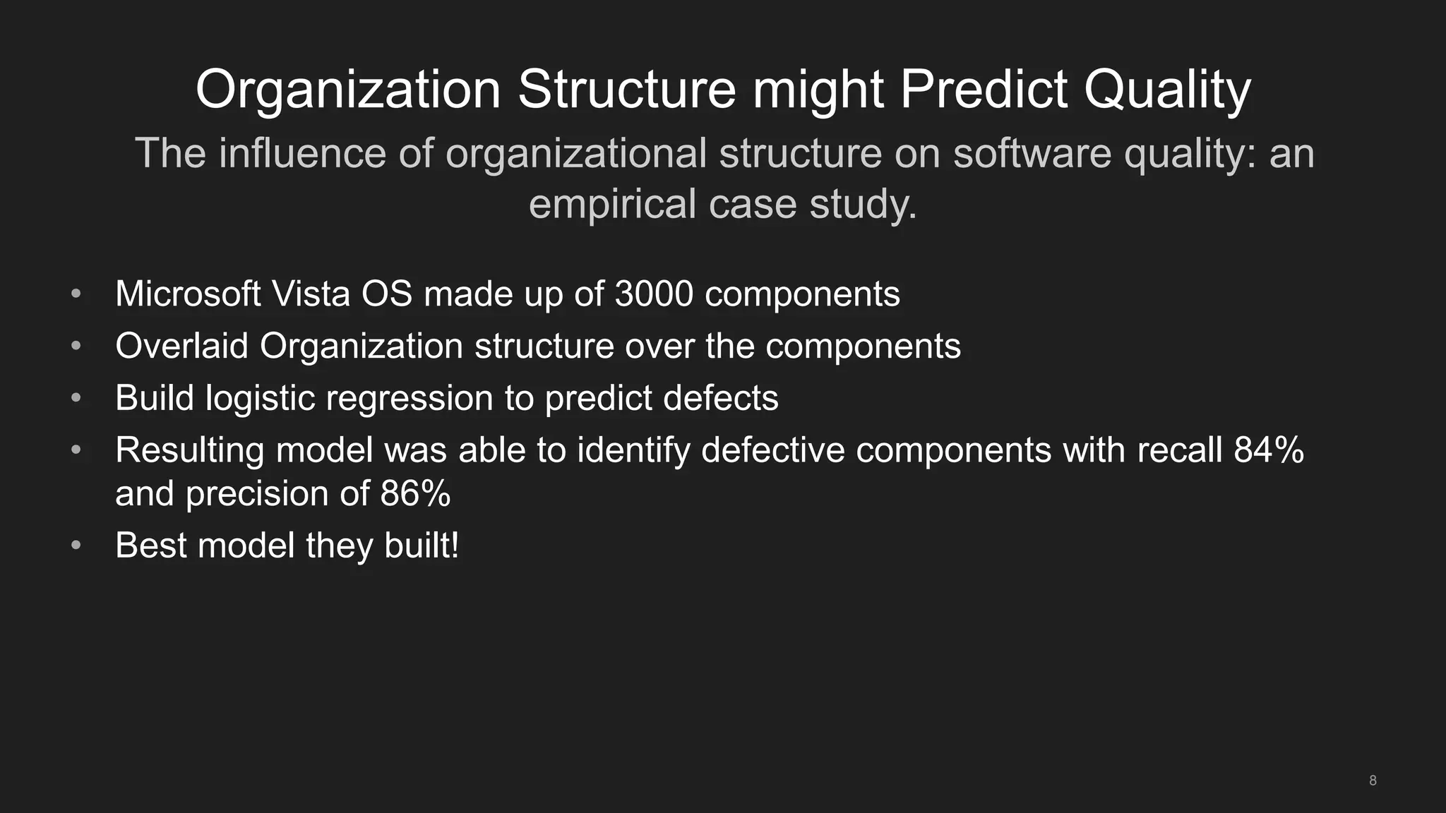 The influence of organizational structure on software quality: an
empirical case study.
8
Organization Structure might Predict Quality
• Microsoft Vista OS made up of 3000 components
• Overlaid Organization structure over the components
• Build logistic regression to predict defects
• Resulting model was able to identify defective components with recall 84%
and precision of 86%
• Best model they built!
 