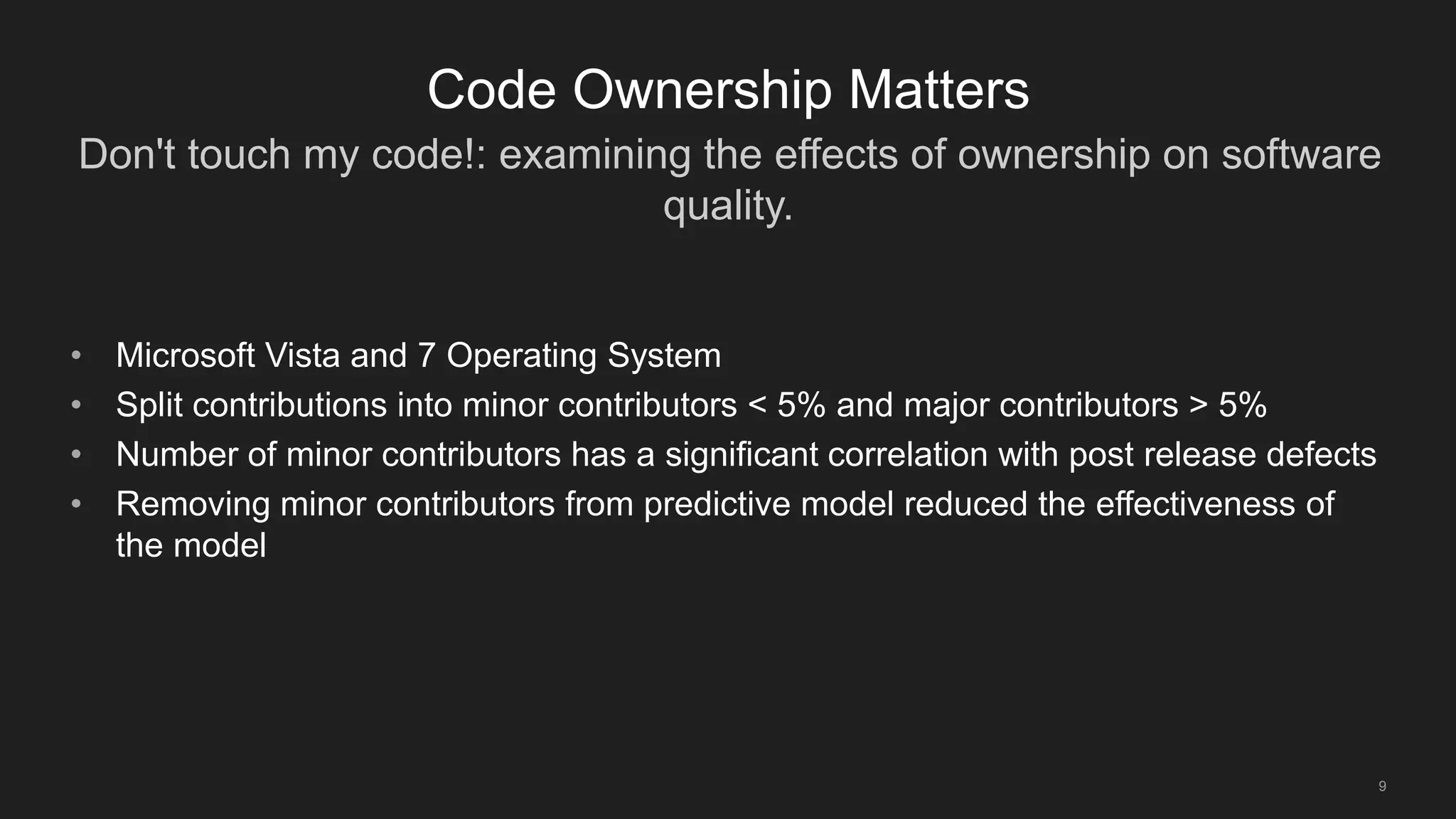 Don't touch my code!: examining the effects of ownership on software
quality.
9
Code Ownership Matters
• Microsoft Vista and 7 Operating System
• Split contributions into minor contributors < 5% and major contributors > 5%
• Number of minor contributors has a significant correlation with post release defects
• Removing minor contributors from predictive model reduced the effectiveness of
the model
 