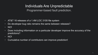 Programmer-based fault prediction.
10
Individuals Are Unpredictable
• AT&T 16 releases of a 1.4M LOC 3100 file system
• Do developer bug ratio remains the same between releases?
• NO!
• Does including information on a particular developer improve the accuracy of the
predictions?
• NO!
• Cumulative number of contributors can improve prediction!
 