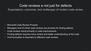 Expectations, outcomes, and challenges of modern code review.
12
Code reviews a not just for defects
• Microsoft Code Review Process
• Managers and ICs think code reviews are primarily for finding defects
• Code reviews result primarily in code improvements
• Finding defects requires more context and better understanding of the code
• Communication is important to effective code reviews
 