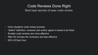 Best kept secrets of peer code review.
14
Code Reviews Done Right
• Cisco Systems code review process
• “defect” definition: reviewer and author agree it needs to be fixed
• Smaller code reviews are more effective
• After 90 minutes the reviewers are less effective
• 300 LOC/per hour
 