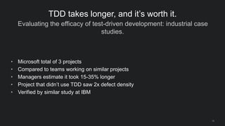 Evaluating the efficacy of test-driven development: industrial case
studies.
16
TDD takes longer, and it’s worth it.
• Microsoft total of 3 projects
• Compared to teams working on similar projects
• Managers estimate it took 15-35% longer
• Project that didn’t use TDD saw 2x defect density
• Verified by similar study at IBM
 