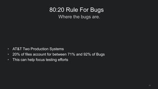 Where the bugs are.
19
80:20 Rule For Bugs
• AT&T Two Production Systems
• 20% of files account for between 71% and 92% of Bugs
• This can help focus testing efforts
 