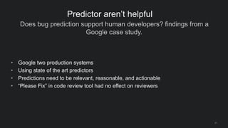 Does bug prediction support human developers? findings from a
Google case study.
21
Predictor aren’t helpful
• Google two production systems
• Using state of the art predictors
• Predictions need to be relevant, reasonable, and actionable
• “Please Fix” in code review tool had no effect on reviewers
 