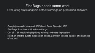 Evaluating static analysis defect warnings on production software.
23
FindBugs needs some work
• Google java code base and JRE 6 and Sun’s Glassfish JEE
• FindBugs finds true but low impact bugs
• Out of 1127 medium/high priority warning 193 were impossible
• Need an effort to curate initial set of issues, a system to keep track of effectiveness
of the tool.
 