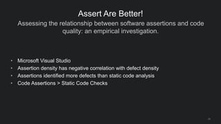 Assessing the relationship between software assertions and code
quality: an empirical investigation.
25
Assert Are Better!
• Microsoft Visual Studio
• Assertion density has negative correlation with defect density
• Assertions identified more defects than static code analysis
• Code Assertions > Static Code Checks
 