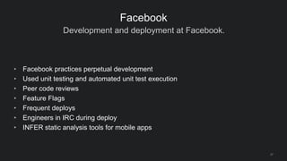 Development and deployment at Facebook.
27
Facebook
• Facebook practices perpetual development
• Used unit testing and automated unit test execution
• Peer code reviews
• Feature Flags
• Frequent deploys
• Engineers in IRC during deploy
• INFER static analysis tools for mobile apps
 