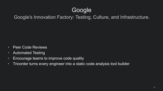 Google's Innovation Factory: Testing, Culture, and Infrastructure.
28
Google
• Peer Code Reviews
• Automated Testing
• Encourage teams to improve code quality
• Tricorder turns every engineer into a static code analysis tool builder
 