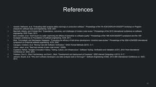 30
References
1. Ayewah, Nathaniel, et al. "Evaluating static analysis defect warnings on production software." Proceedings of the 7th ACM SIGPLAN-SIGSOFT workshop on Program
analysis for software tools and engineering. ACM, 2007.
2. Bacchelli, Alberto, and Christian Bird. "Expectations, outcomes, and challenges of modern code review." Proceedings of the 2013 international conference on software
engineering. IEEE Press, 2013.
3. Bird, Christian, et al. "Don't touch my code!: examining the effects of ownership on software quality." Proceedings of the 19th ACM SIGSOFT symposium and the 13th
European conference on Foundations of software engineering. ACM, 2011.
4. Bhat, Thirumalesh, and Nachiappan Nagappan. "Evaluating the efficacy of test-driven development: industrial case studies." Proceedings of the 2006 ACM/IEEE international
symposium on Empirical software engineering. ACM, 2006.
5. Calcagno, Cristiano, et al. "Moving Fast with Software Verification." NASA Formal Methods (2015): 3-11.
6. Cohen, Jason, et al. "Best kept secrets of peer code review." (2006).
7. Copeland, Patrick. "Google's Innovation Factory: Testing, Culture, and Infrastructure." Software Testing, Verification and Validation (ICST), 2010 Third International
Conference on. IEEE, 2010.
8. Feitelson, Dror G., Eitan Frachtenberg, and Kent L. Beck. "Development and deployment at Facebook." IEEE Internet Computing 4 (2013): 8-17.
9. Johnson, Bryant, et al. "Why don't software developers use static analysis tools to find bugs?." Software Engineering (ICSE), 2013 35th International Conference on. IEEE,
2013.
 