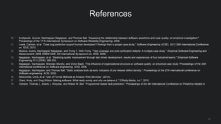 31
References
10. Kudrjavets, Gunnar, Nachiappan Nagappan, and Thomas Ball. "Assessing the relationship between software assertions and code quality: an empirical investigation."
Proceedings of the 17 th International Symposium on Software Reliability Engineering. 2006.
11. Lewis, Carmen, et al. "Does bug prediction support human developers? findings from a google case study." Software Engineering (ICSE), 2013 35th International Conference
on. IEEE, 2013.
12. Mockus, Audris, Nachiappan Nagappan, and Trung T. Dinh-Trong. "Test coverage and post-verification defects: A multiple case study." Empirical Software Engineering and
Measurement, 2009. ESEM 2009. 3rd International Symposium on. IEEE, 2009.
13. Nagappan, Nachiappan, et al. "Realizing quality improvement through test driven development: results and experiences of four industrial teams." Empirical Software
Engineering 13.3 (2008): 289-302.
14. Nagappan, Nachiappan, Brendan Murphy, and Victor Basili. "The influence of organizational structure on software quality: an empirical case study."Proceedings of the 30th
international conference on Software engineering. ACM, 2008.
15. Nagappan, Nachiappan, and Thomas Ball. "Static analysis tools as early indicators of pre-release defect density." Proceedings of the 27th international conference on
Software engineering. ACM, 2005.
16. Newcombe, Chris, et al. "Use of Formal Methods at Amazon Web Services." (2014).
17. Oram, Andy, and Greg Wilson. Making software: What really works, and why we believe it. " O'Reilly Media, Inc.", 2010.
18. Ostrand, Thomas J., Elaine J. Weyuker, and Robert M. Bell. "Programmer-based fault prediction." Proceedings of the 6th International Conference on Predictive Models in
 