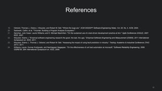 32
References
19. Ostrand, Thomas J., Elaine J. Weyuker, and Robert M. Bell. "Where the bugs are." ACM SIGSOFT Software Engineering Notes. Vol. 29. No. 4. ACM, 2004.
20. Sadowski, Caitlin, et al. "Tricorder: Building a Program Analysis Ecosystem."
21. Sanchez, Julio Cesar, Laurie Williams, and E. Michael Maximilien. "On the sustained use of a test-driven development practice at ibm." Agile Conference (AGILE), 2007.
IEEE, 2007.
22. Weyuker, Elaine J. "Empirical software engineering research-the good, the bad, the ugly." Empirical Software Engineering and Measurement (ESEM), 2011 International
Symposium on. IEEE, 2011.
23. Weyuker, Elaine J., Thomas J. Ostrand, and Robert M. Bell. "Assessing the impact of using fault-prediction in industry." Testing: Academic & Industrial Conference (TAIC
2011). 2011.
24. Williams, Laurie, Gunnar Kudrjavets, and Nachiappan Nagappan. "On the effectiveness of unit test automation at microsoft." Software Reliability Engineering, 2009.
ISSRE'09. 20th International Symposium on. IEEE, 2009.
 