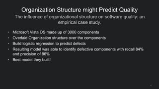The influence of organizational structure on software quality: an
empirical case study.
8
Organization Structure might Predict Quality
• Microsoft Vista OS made up of 3000 components
• Overlaid Organization structure over the components
• Build logistic regression to predict defects
• Resulting model was able to identify defective components with recall 84%
and precision of 86%
• Best model they built!
 