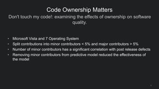Don't touch my code!: examining the effects of ownership on software
quality.
9
Code Ownership Matters
• Microsoft Vista and 7 Operating System
• Split contributions into minor contributors < 5% and major contributors > 5%
• Number of minor contributors has a significant correlation with post release defects
• Removing minor contributors from predictive model reduced the effectiveness of
the model
 