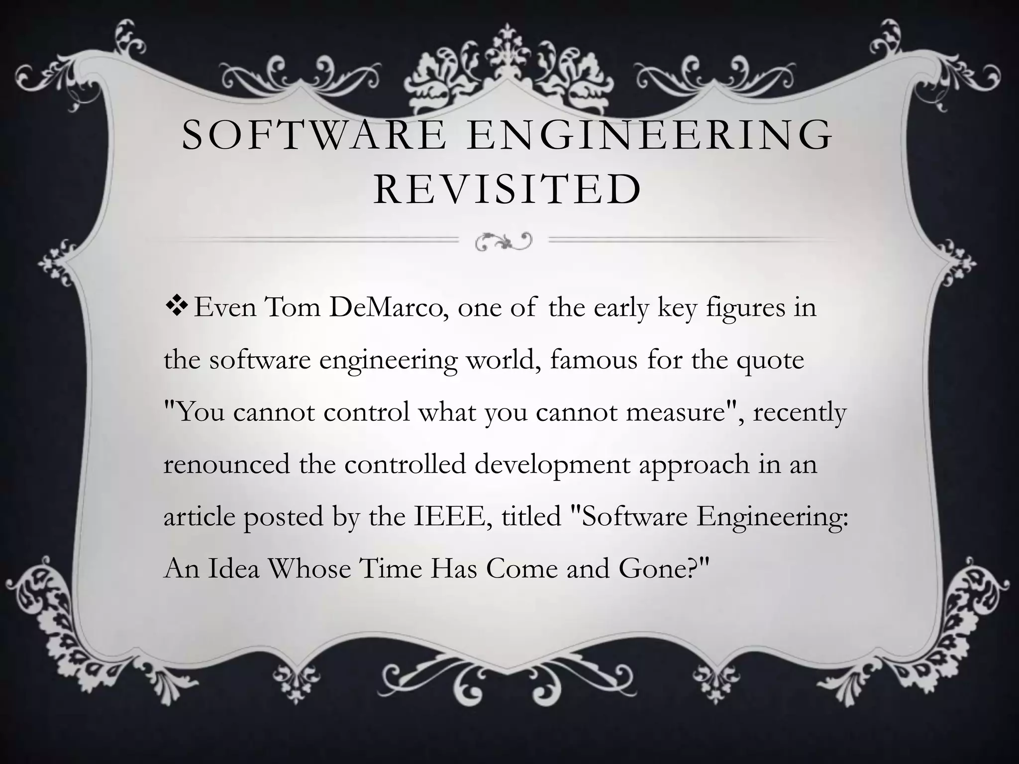 SOFTWARE ENGINEERING
       REVISITED

Even Tom DeMarco, one of the early key figures in
the software engineering world, famous for the quote
"You cannot control what you cannot measure", recently
renounced the controlled development approach in an
article posted by the IEEE, titled "Software Engineering:
An Idea Whose Time Has Come and Gone?"
 