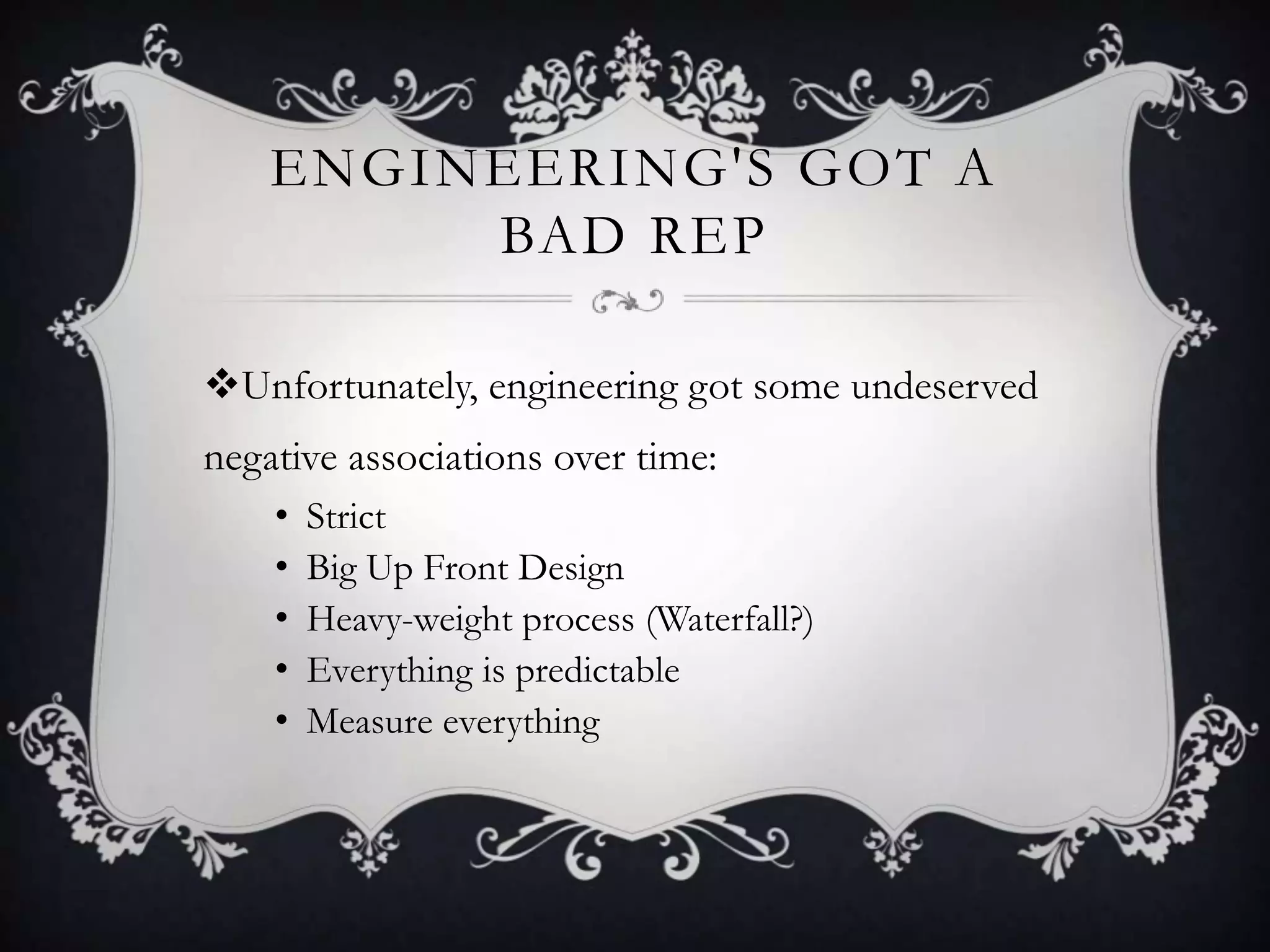 ENGINEERING'S GOT A
         BAD REP

Unfortunately, engineering got some undeserved
negative associations over time:
    •   Strict
    •   Big Up Front Design
    •   Heavy-weight process (Waterfall?)
    •   Everything is predictable
    •   Measure everything
 
