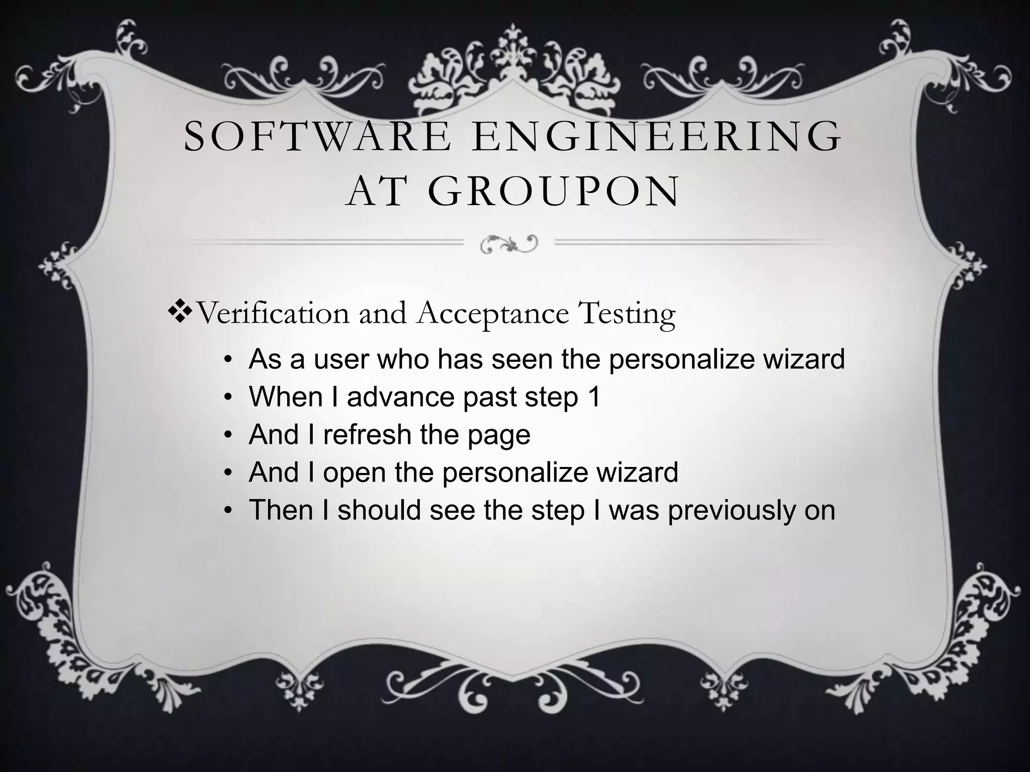 SOFTWARE ENGINEERING
      AT GROUPON

Verification and Acceptance Testing
    •   As a user who has seen the personalize wizard
    •   When I advance past step 1
    •   And I refresh the page
    •   And I open the personalize wizard
    •   Then I should see the step I was previously on
 