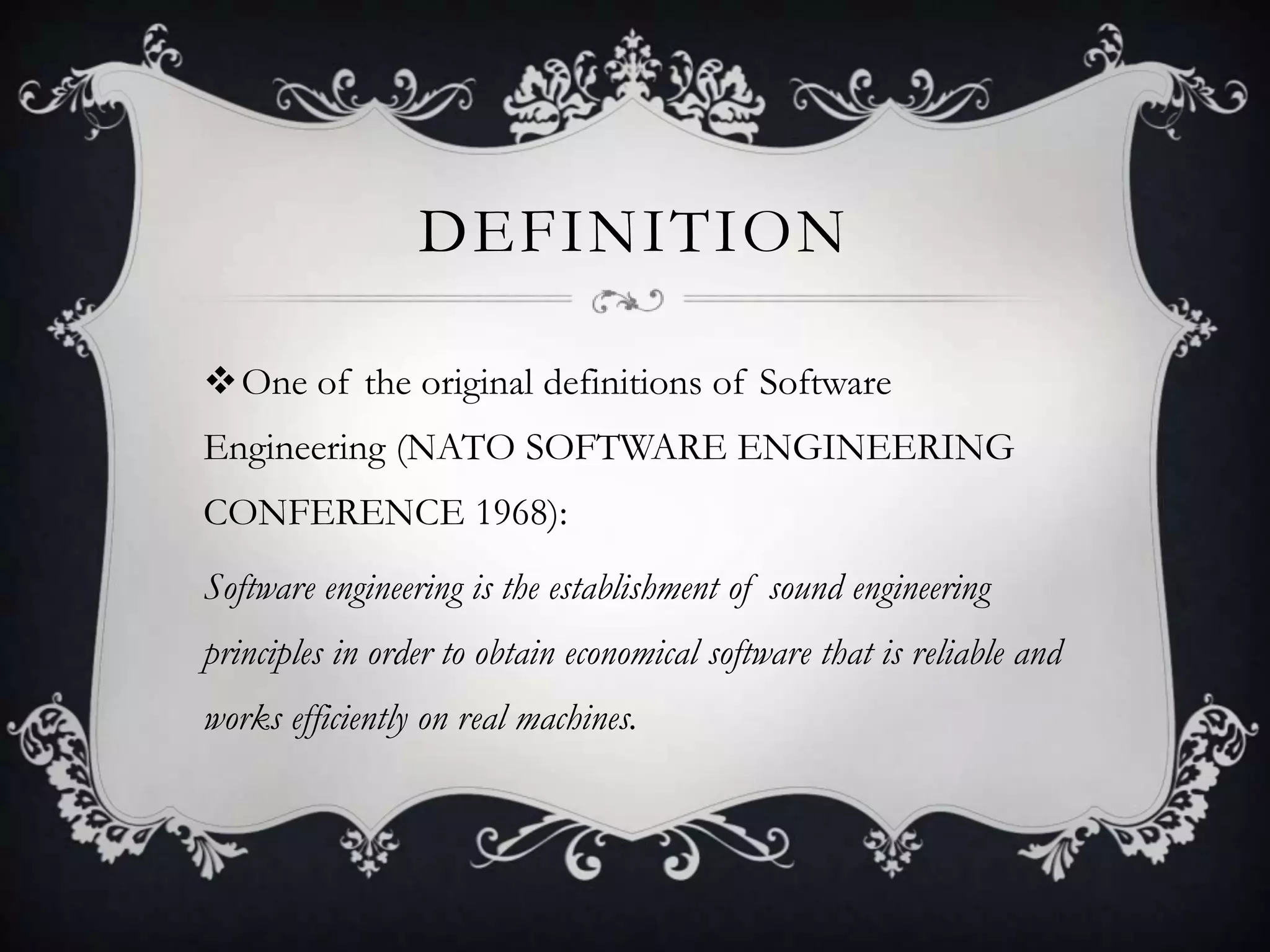 DEFINITION

One of the original definitions of Software
Engineering (NATO SOFTWARE ENGINEERING
CONFERENCE 1968):
Software engineering is the establishment of sound engineering
principles in order to obtain economical software that is reliable and
works efficiently on real machines.
 