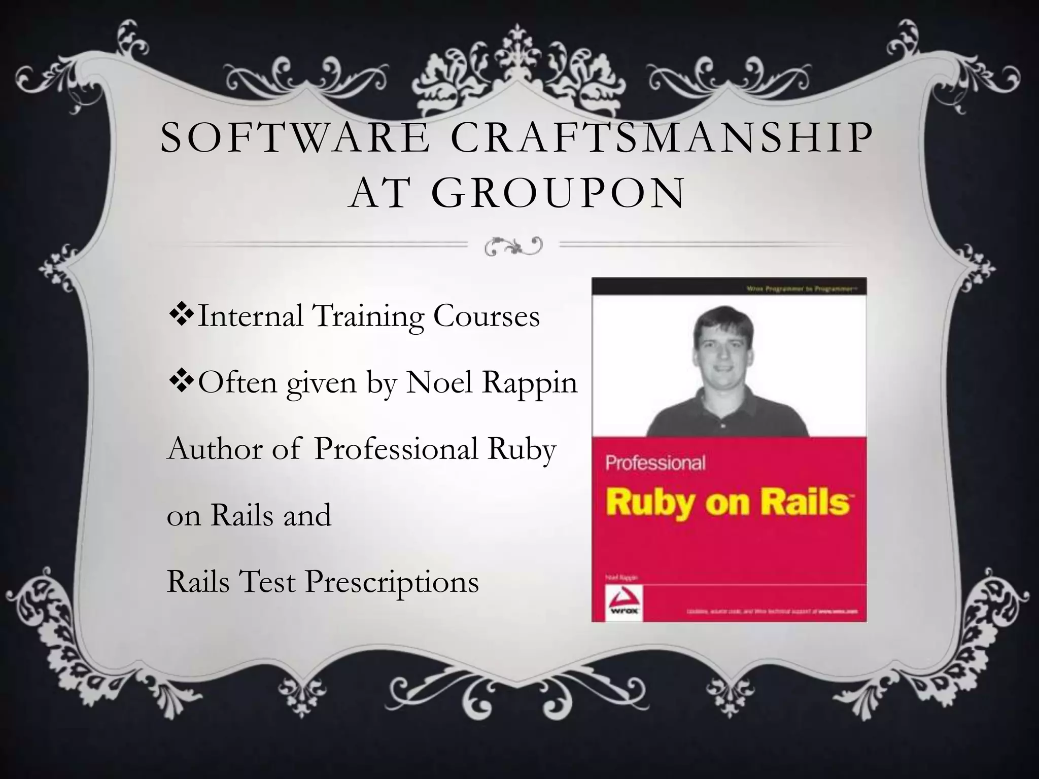 SOFTWARE CRAFTSMANSHIP
     AT GROUPON

Internal Training Courses
Often given by Noel Rappin
Author of Professional Ruby
on Rails and
Rails Test Prescriptions
 
