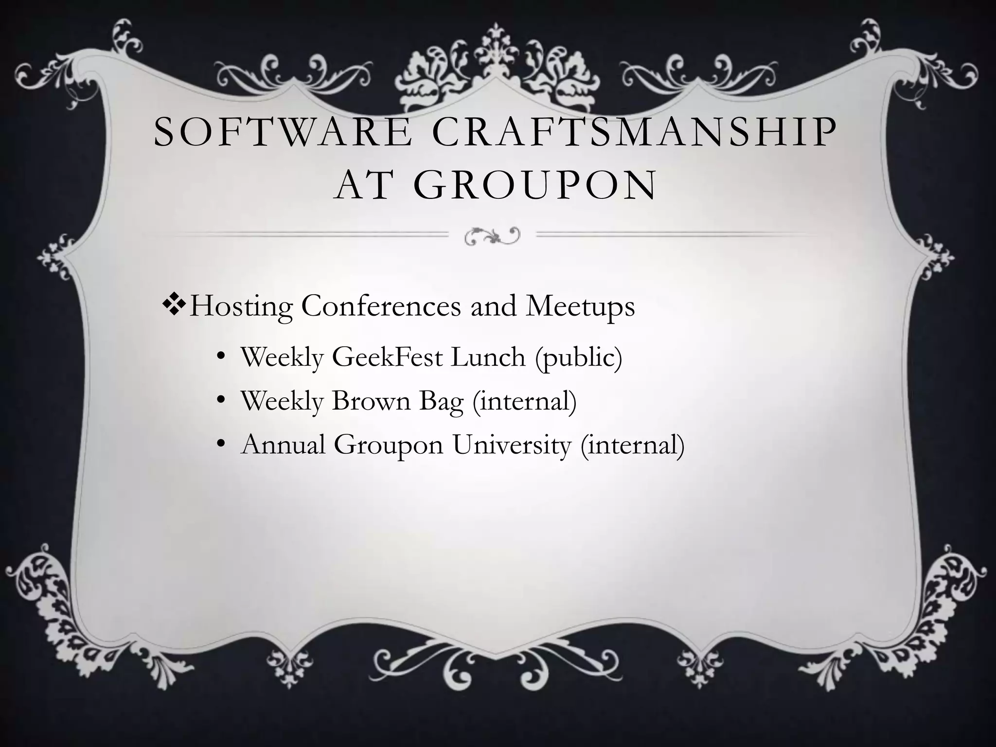 SOFTWARE CRAFTSMANSHIP
     AT GROUPON

Hosting Conferences and Meetups
   • Weekly GeekFest Lunch (public)
   • Weekly Brown Bag (internal)
   • Annual Groupon University (internal)
 