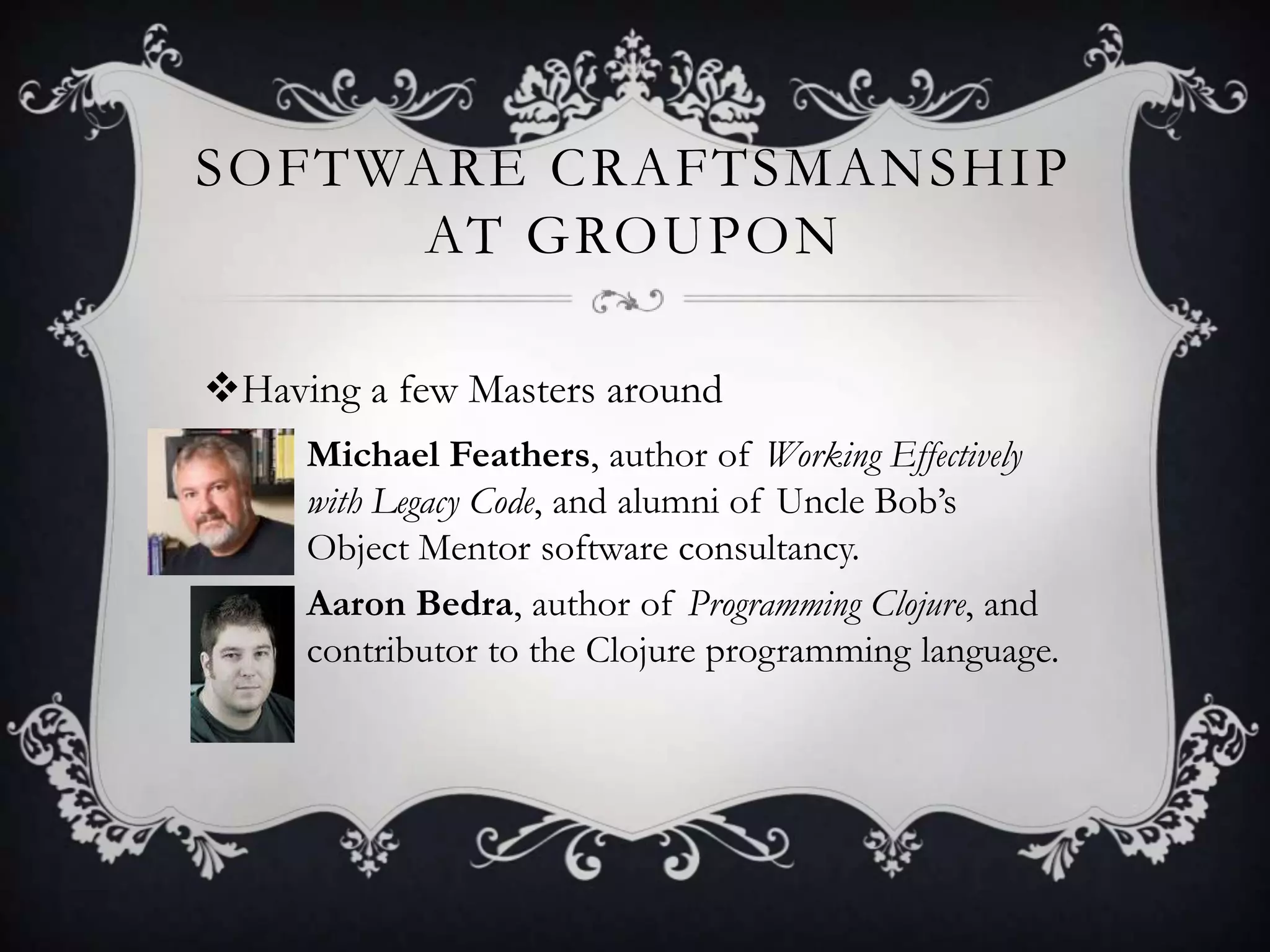 SOFTWARE CRAFTSMANSHIP
     AT GROUPON

Having a few Masters around
   • Michael Feathers, author of Working Effectively
     with Legacy Code, and alumni of Uncle Bob’s
     Object Mentor software consultancy.
   • Aaron Bedra, author of Programming Clojure, and
     contributor to the Clojure programming language.
 
