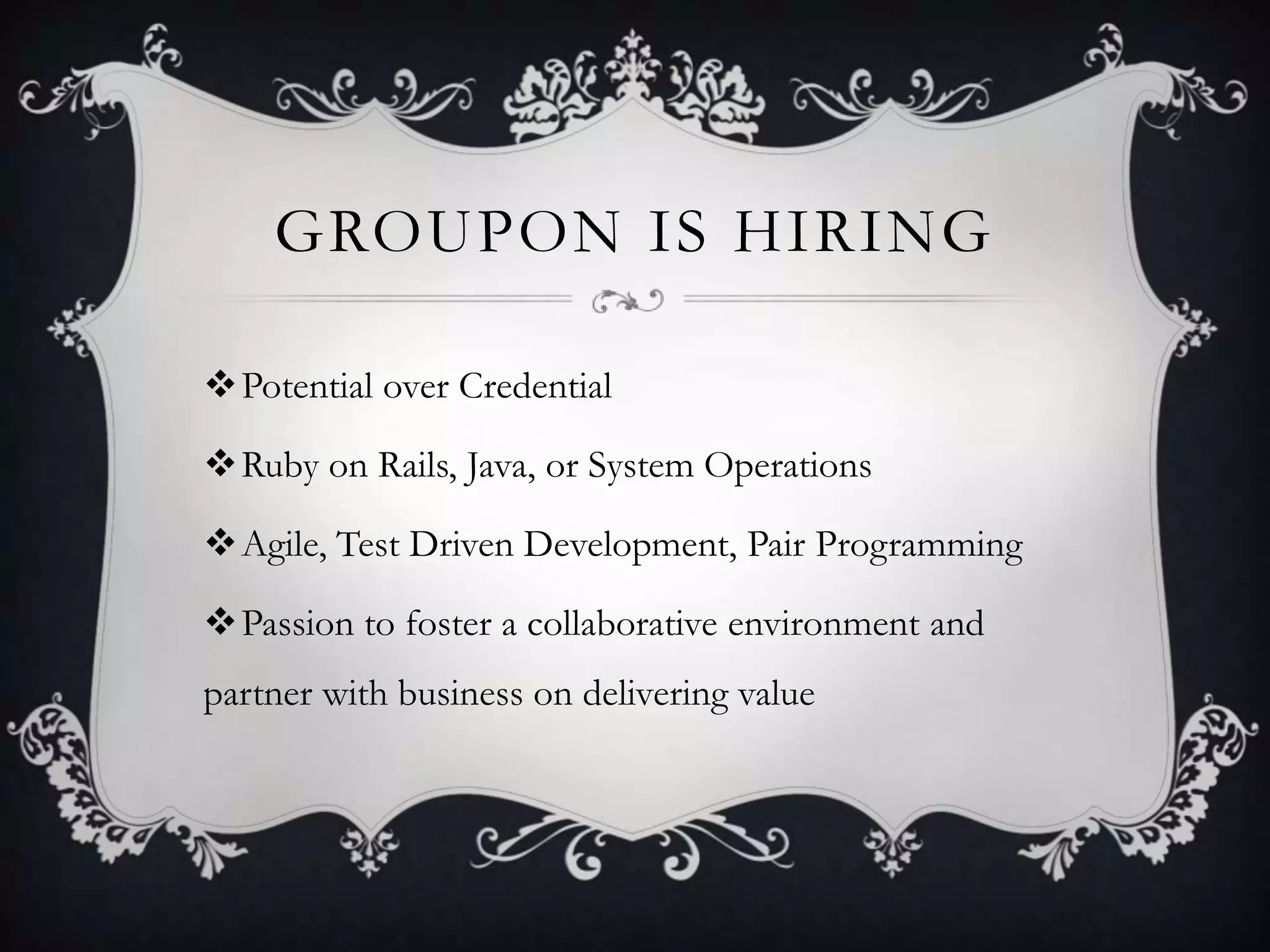 GROUPON IS HIRING

Potential over Credential

Ruby on Rails, Java, or System Operations

Agile, Test Driven Development, Pair Programming

Passion to foster a collaborative environment and
partner with business on delivering value
 