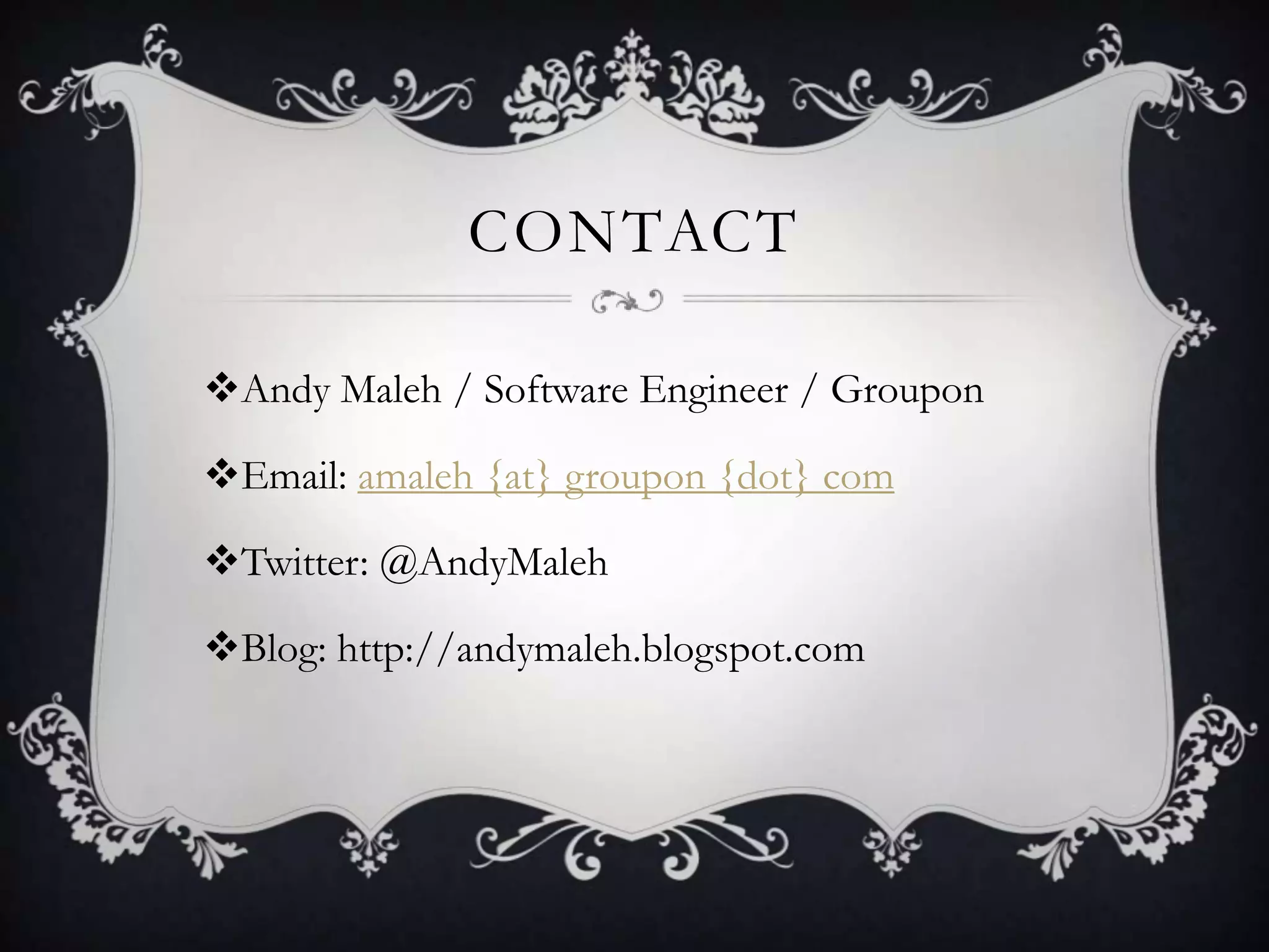 CONTACT

Andy Maleh / Software Engineer / Groupon

Email: amaleh {at} groupon {dot} com

Twitter: @AndyMaleh

Blog: http://andymaleh.blogspot.com
 